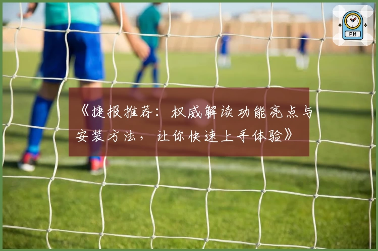 《捷报推荐：权威解读功能亮点与安装方法，让你快速上手体验》