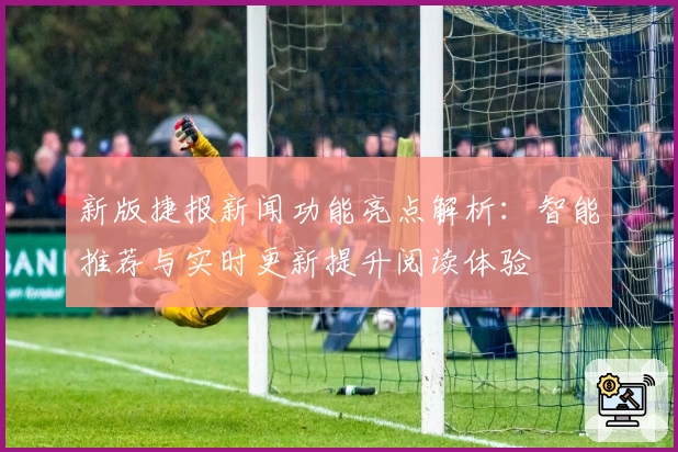 新版捷报新闻功能亮点解析:智能推荐与实时更新提升阅读体验