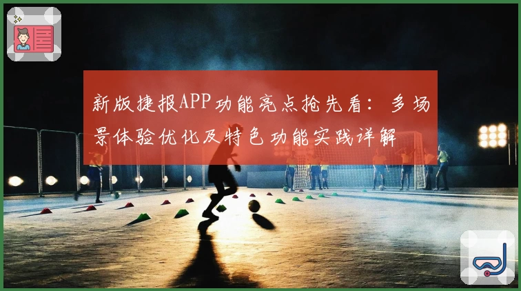 新版捷报APP功能亮点抢先看:多场景体验优化及特色功能实践详解